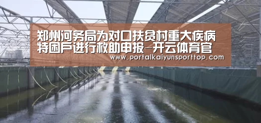 郑州河务局为对口扶贫村重大疾病 特困户进行救助申报-开云体育官方入口(图1) 开云体育官网